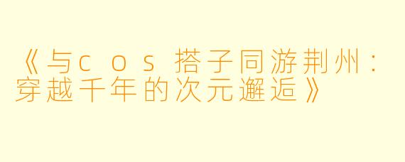 《与cos搭子同游荆州：穿越千年的次元邂逅》