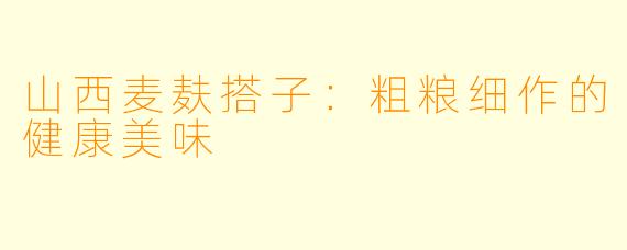 山西麦麸搭子：粗粮细作的健康美味