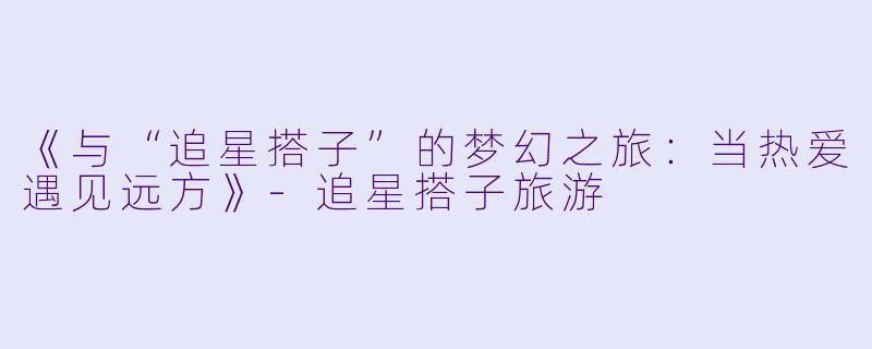 《与“追星搭子”的梦幻之旅：当热爱遇见远方》-追星搭子旅游