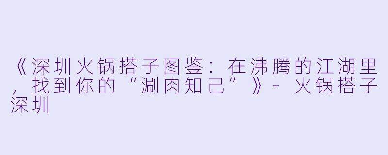 《深圳火锅搭子图鉴:在沸腾的江湖里,找到你的“涮肉知己”》