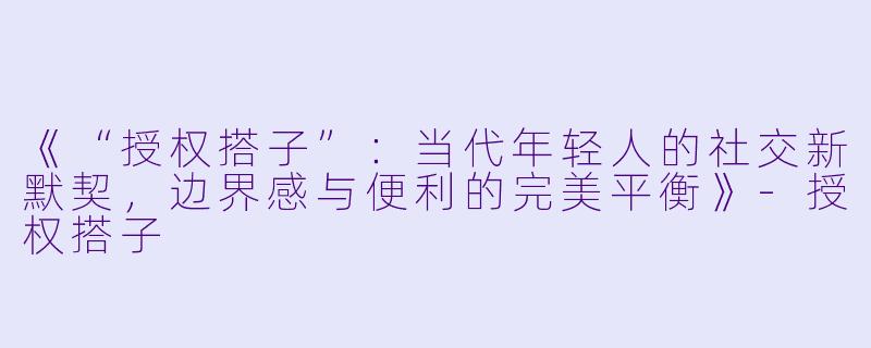《“授权搭子”：当代年轻人的社交新默契，边界感与便利的完美平衡》-授权搭子