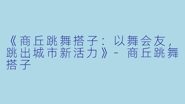 《商丘跳舞搭子：以舞会友，跳出城市新活力》-商丘跳舞搭子