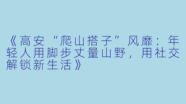 《高安“爬山搭子”风靡：年轻人用脚步丈量山野，用社交解锁新生活》