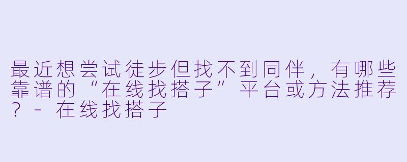最近想尝试徒步但找不到同伴，有哪些靠谱的“在线找搭子”平台或方法推荐？-在线找搭子