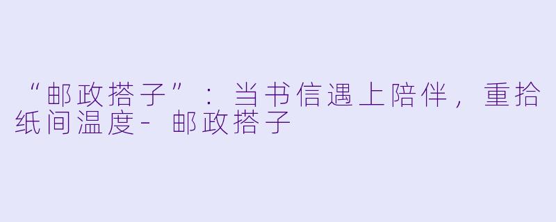 “邮政搭子”：当书信遇上陪伴，重拾纸间温度-邮政搭子