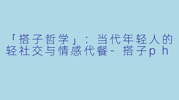 「搭子哲学」：当代年轻人的轻社交与情感代餐-搭子ph