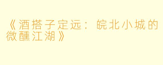 《酒搭子定远：皖北小城的微醺江湖》