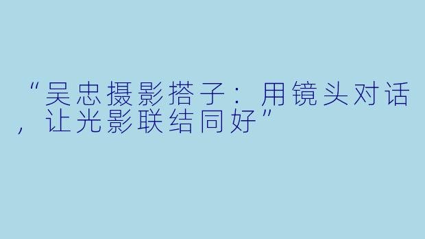 “吴忠摄影搭子：用镜头对话，让光影联结同好”