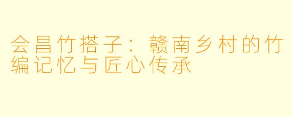 会昌竹搭子：赣南乡村的竹编记忆与匠心传承