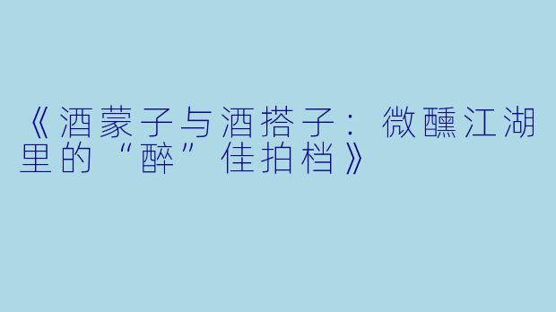 《酒蒙子与酒搭子：微醺江湖里的“醉”佳拍档》