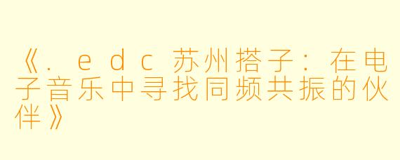 《.edc苏州搭子：在电子音乐中寻找同频共振的伙伴》