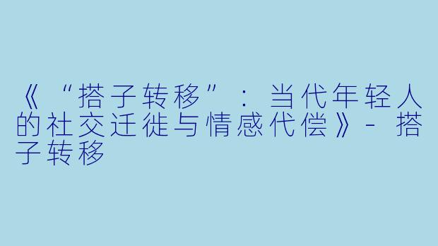 《“搭子转移”：当代年轻人的社交迁徙与情感代偿》-搭子转移