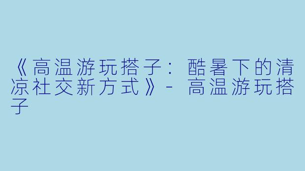 《高温游玩搭子：酷暑下的清凉社交新方式》-高温游玩搭子