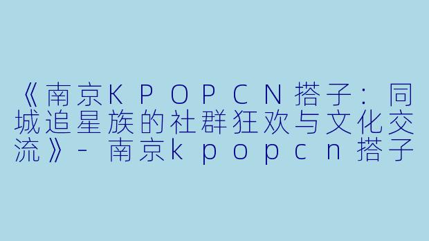 《南京KPOPCN搭子：同城追星族的社群狂欢与文化交流》-南京kpopcn搭子