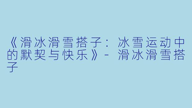 《滑冰滑雪搭子：冰雪运动中的默契与快乐》-滑冰滑雪搭子