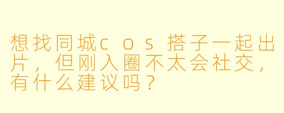 想找同城cos搭子一起出片，但刚入圈不太会社交，有什么建议吗？