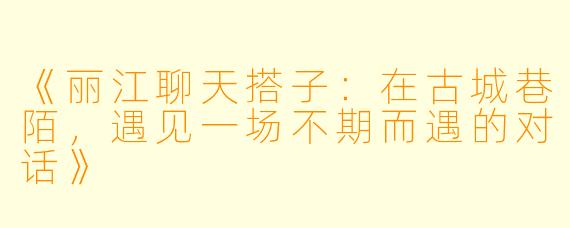 《丽江聊天搭子：在古城巷陌，遇见一场不期而遇的对话》