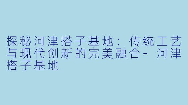 探秘河津搭子基地：传统工艺与现代创新的完美融合-河津搭子基地