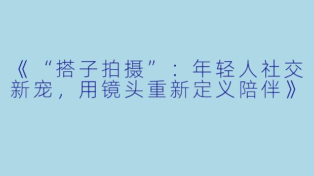 《“搭子拍摄”：年轻人社交新宠，用镜头重新定义陪伴》