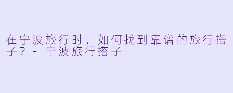 在宁波旅行时，如何找到靠谱的旅行搭子？-宁波旅行搭子