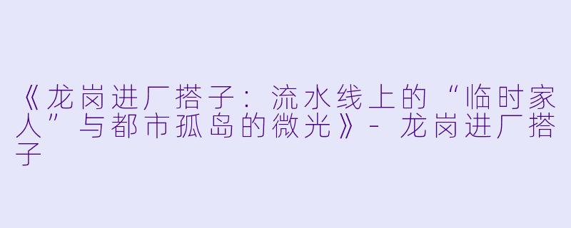 《龙岗进厂搭子：流水线上的“临时家人”与都市孤岛的微光》-龙岗进厂搭子