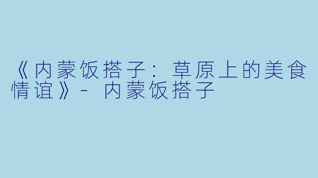 《内蒙饭搭子：草原上的美食情谊》-内蒙饭搭子