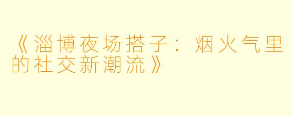 《淄博夜场搭子：烟火气里的社交新潮流》