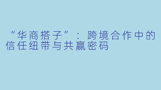 “华商搭子”：跨境合作中的信任纽带与共赢密码