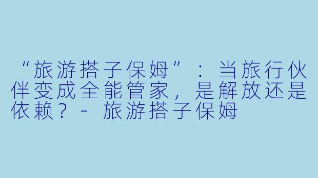“旅游搭子保姆”：当旅行伙伴变成全能管家，是解放还是依赖？-旅游搭子保姆