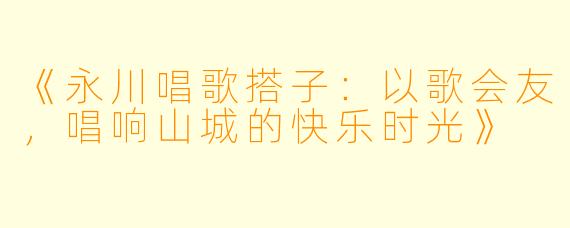 《永川唱歌搭子:以歌会友,唱响山城的快乐时光》