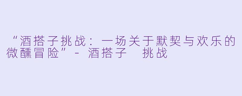“酒搭子挑战：一场关于默契与欢乐的微醺冒险”-酒搭子 挑战