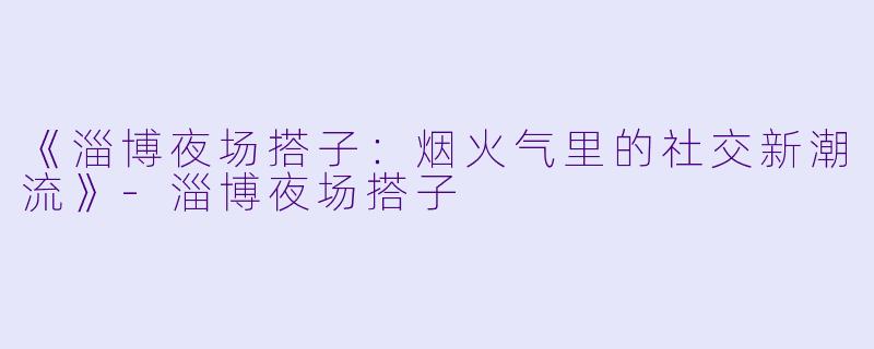《淄博夜场搭子：烟火气里的社交新潮流》-淄博夜场搭子