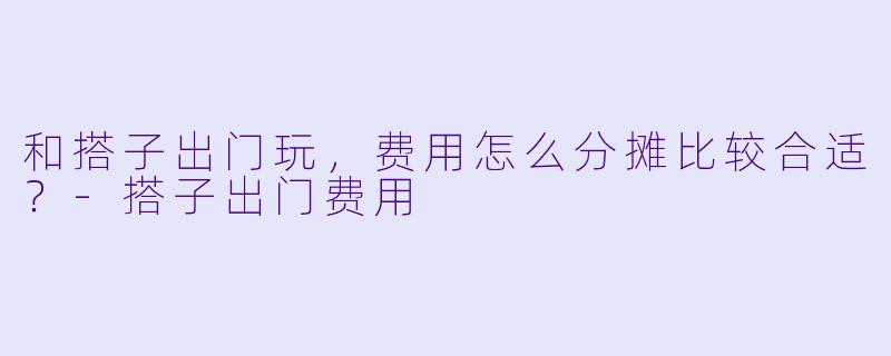 和搭子出门玩，费用怎么分摊比较合适？-搭子出门费用