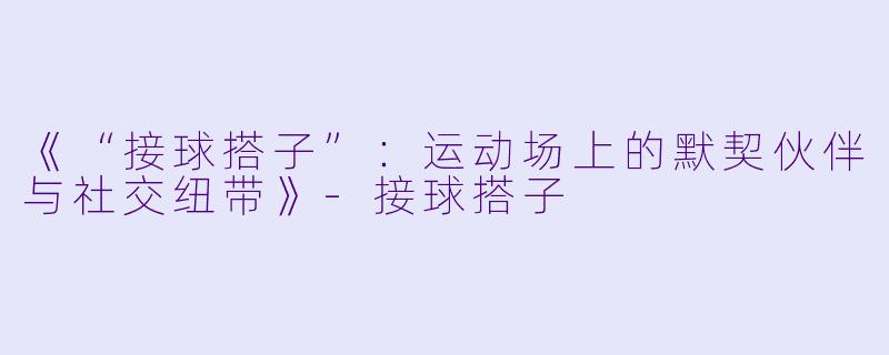 《“接球搭子”：运动场上的默契伙伴与社交纽带》-接球搭子