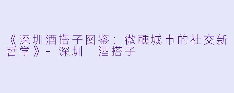 《深圳酒搭子图鉴：微醺城市的社交新哲学》-深圳 酒搭子
