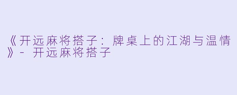 《开远麻将搭子：牌桌上的江湖与温情》-开远麻将搭子
