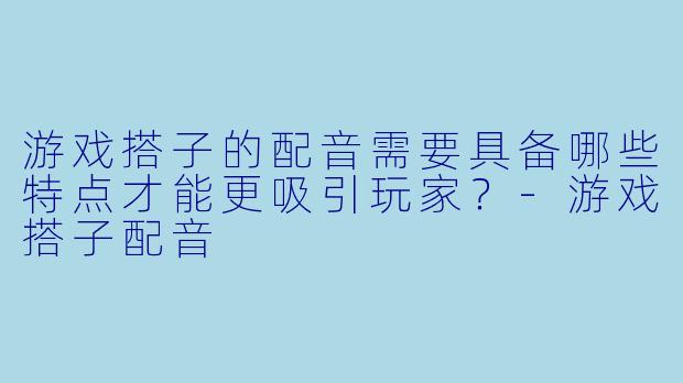游戏搭子的配音需要具备哪些特点才能更吸引玩家？-游戏搭子配音