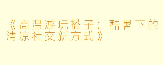 《高温游玩搭子：酷暑下的清凉社交新方式》
