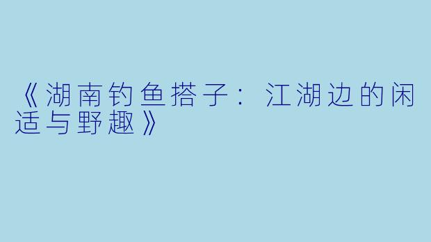 《湖南钓鱼搭子：江湖边的闲适与野趣》