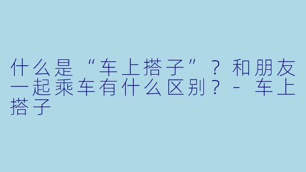 什么是“车上搭子”?和朋友一起乘车有什么区别?