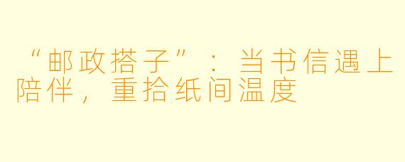 “邮政搭子”：当书信遇上陪伴，重拾纸间温度