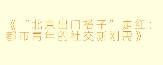《“北京出门搭子”走红:都市青年的社交新刚需》