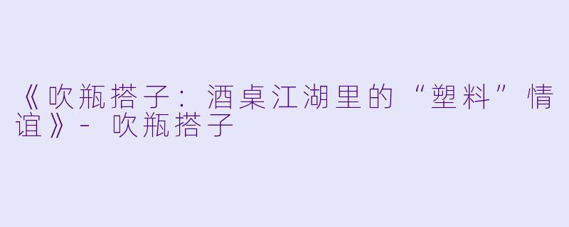 《吹瓶搭子：酒桌江湖里的“塑料”情谊》-吹瓶搭子