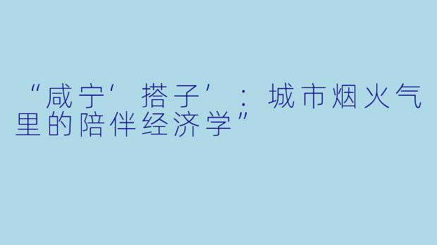 “咸宁‘搭子’：城市烟火气里的陪伴经济学”