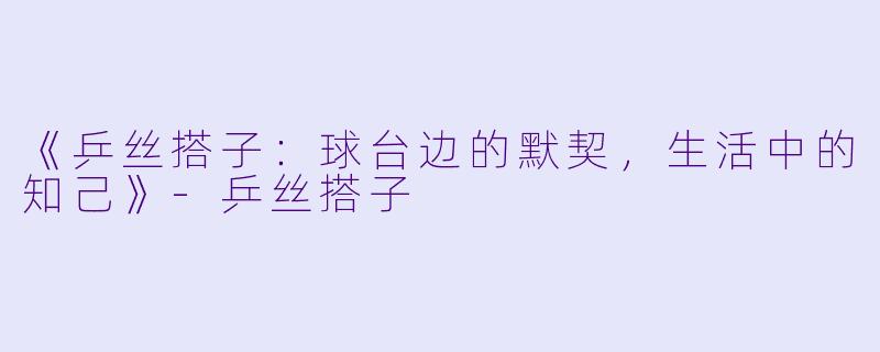 《乒丝搭子：球台边的默契，生活中的知己》-乒丝搭子