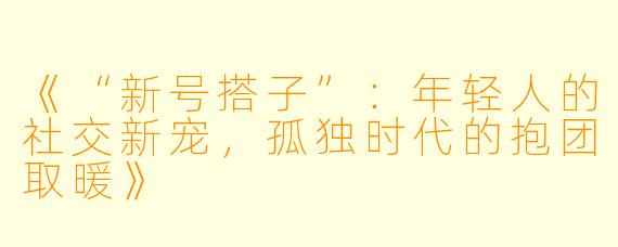 《“新号搭子”：年轻人的社交新宠，孤独时代的抱团取暖》