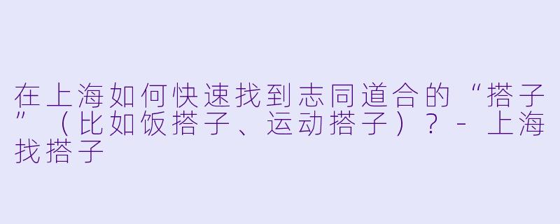 在上海如何快速找到志同道合的“搭子”（比如饭搭子、运动搭子）？-上海找搭子