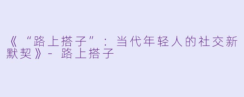 《“路上搭子”：当代年轻人的社交新默契》-路上搭子