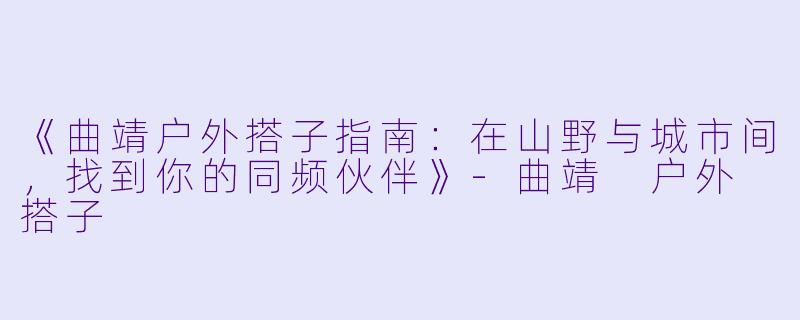 《曲靖户外搭子指南：在山野与城市间，找到你的同频伙伴》-曲靖 户外 搭子