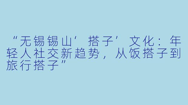 “无锡锡山‘搭子’文化：年轻人社交新趋势，从饭搭子到旅行搭子”